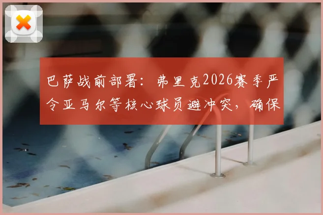 巴萨战前部署:弗里克2026赛季严令亚马尔等核心球员避冲突,确保次回合对阵马竞全员出战