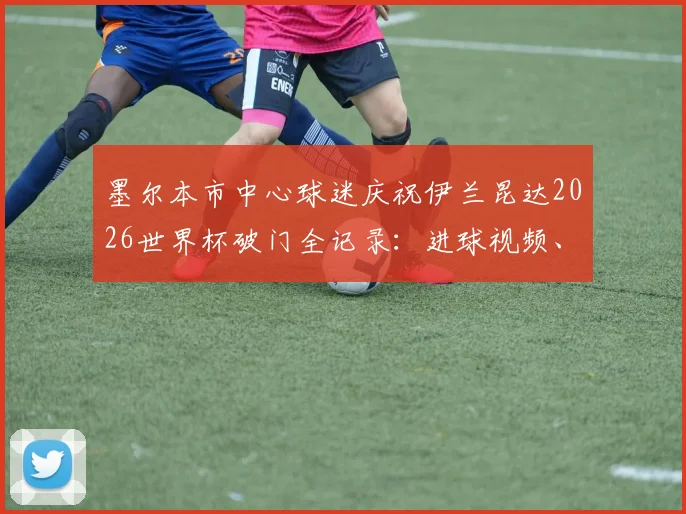 墨尔本市中心球迷庆祝伊兰昆达2026世界杯破门全记录：进球视频、庆祝地点与现场氛围详解