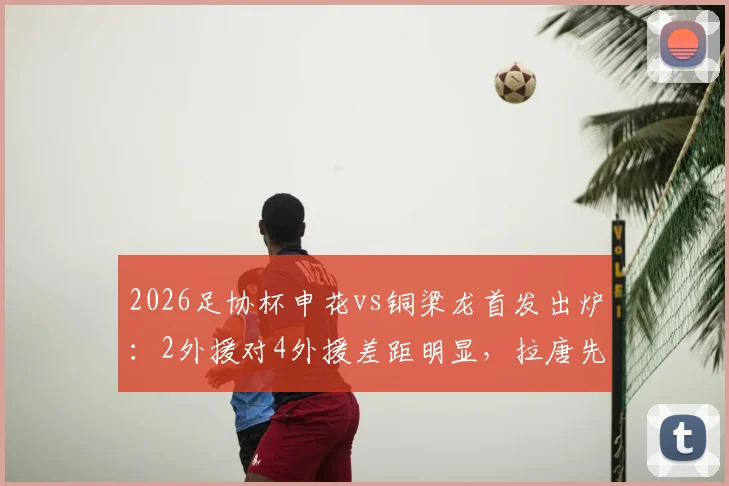 2026足协杯申花vs铜梁龙首发出炉:2外援对4外援差距明显,拉唐先发,向余望能否改变战局?