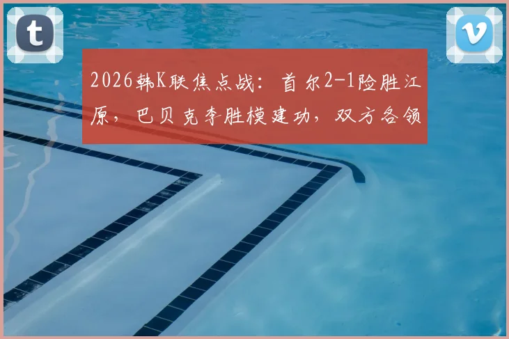 2026韩K联焦点战：首尔2-1险胜江原，巴贝克李胜模建功，双方各领红牌引热议