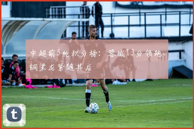 中超前5轮积分榜:蓉城13分领跑,铜梁龙紧随其后