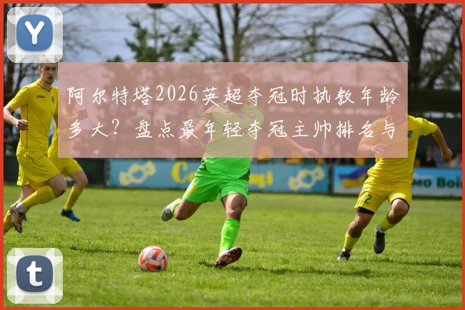 阿尔特塔2026英超夺冠时执教年龄多大？盘点最年轻夺冠主帅排名与穆帅纪录