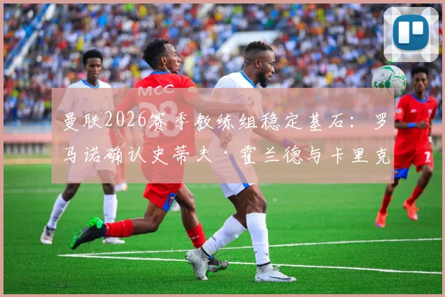 曼联2026赛季教练组稳定基石：罗马诺确认史蒂夫·霍兰德与卡里克完成续约，详解新合同年限与滕哈赫团队构建