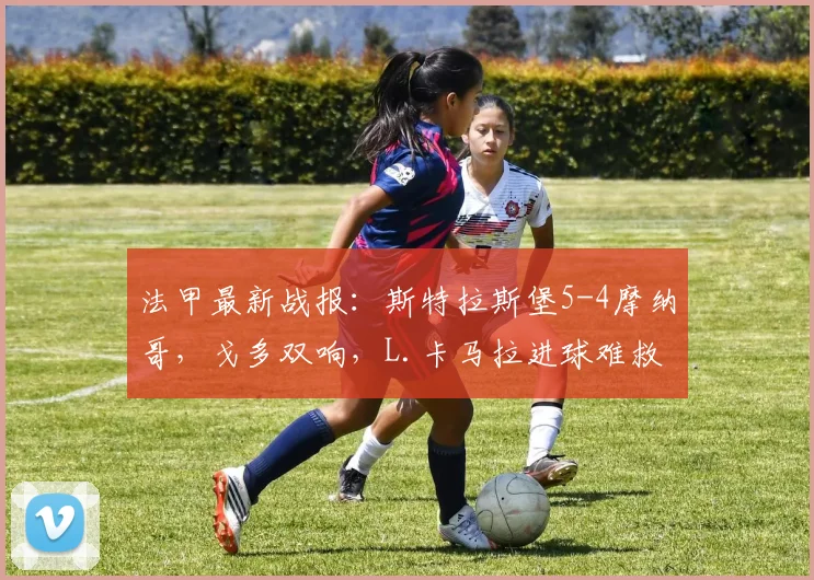 法甲最新战报：斯特拉斯堡5-4摩纳哥，戈多双响，L.卡马拉进球难救主，2026赛季首场进球大战回顾