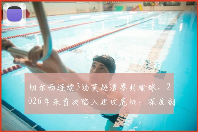 切尔西连续3场英超遭零封输球,2026年来首次陷入进攻危机,深度剖析问题根源与解决路径