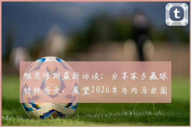 维尼修斯最新访谈：分享家乡赢球特殊感受，展望2026年与内马尔国家队合作