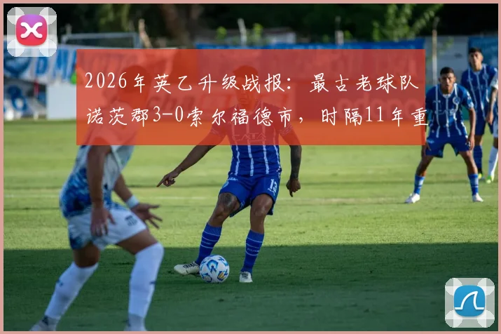 2026年英乙升级战报：最古老球队诺茨郡3-0索尔福德市，时隔11年重返英甲，附俱乐部历史与晋级历程详解