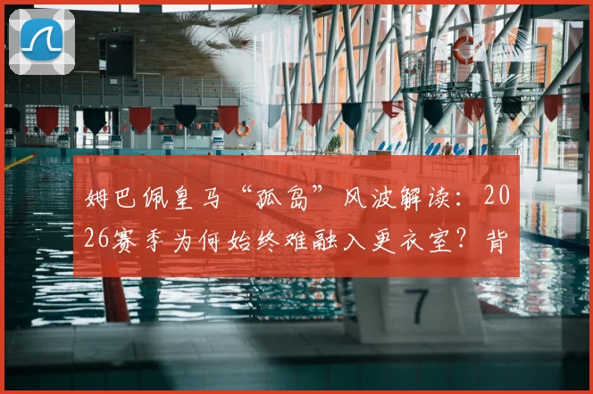 姆巴佩皇马“孤岛”风波解读：2026赛季为何始终难融入更衣室？背后三大原因解析