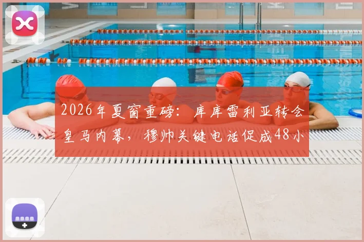 2026年夏窗重磅：库库雷利亚转会皇马内幕，穆帅关键电话促成48小时闪电签约