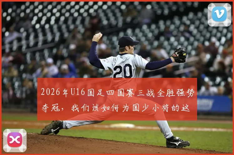 2026年U16国足四国赛三战全胜强势夺冠，我们该如何为国少小将的这次表现打分？