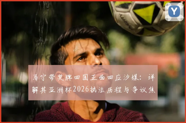 马宁带奖牌回国正面回应沙媒：详解其亚洲杯2026执法历程与争议焦点