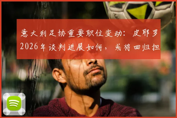 意大利足协重要职位变动:皮耶罗2026年谈判进展如何,或将回归担任什么新角色?