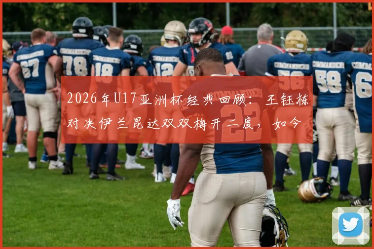 2026年U17亚洲杯经典回顾：王钰栋对决伊兰昆达双双梅开二度，如今两人发展路径全解析
