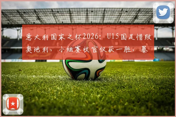 意大利国家之杯2026：U15国足惜败奥地利，小组赛收官仅获一胜，暴露青训哪些关键问题？