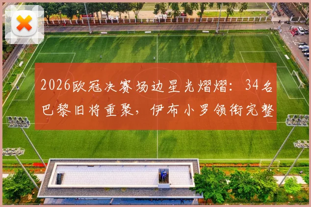 2026欧冠决赛场边星光熠熠:34名巴黎旧将重聚,伊布小罗领衔完整观战名单曝光