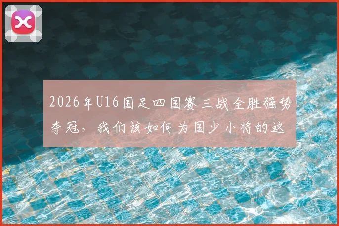 2026年U16国足四国赛三战全胜强势夺冠,我们该如何为国少小将的这次表现打分?