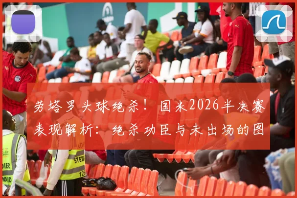 劳塔罗头球绝杀！国米2026半决赛表现解析：绝杀功臣与未出场的图拉姆