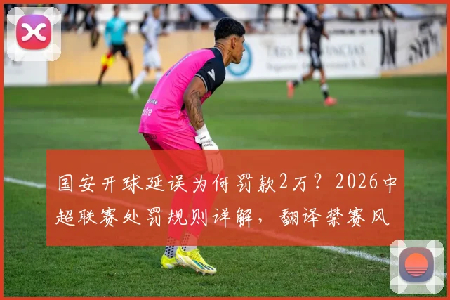 国安开球延误为何罚款2万？2026中超联赛处罚规则详解，翻译禁赛风波全解析