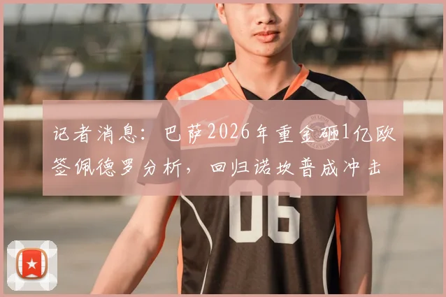 记者消息:巴萨2026年重金砸1亿欧签佩德罗分析,回归诺坎普成冲击世界杯关键一步