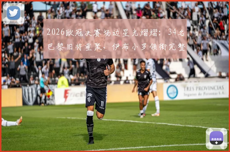 2026欧冠决赛场边星光熠熠：34名巴黎旧将重聚，伊布小罗领衔完整观战名单曝光