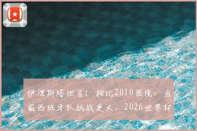 伊涅斯塔坦言：相比2010困境，当前西班牙队挑战更大，2026世界杯前路如何破局？