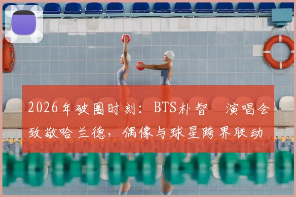 2026年破圈时刻：BTS朴智旻演唱会致敬哈兰德，偶像与球星跨界联动全解析