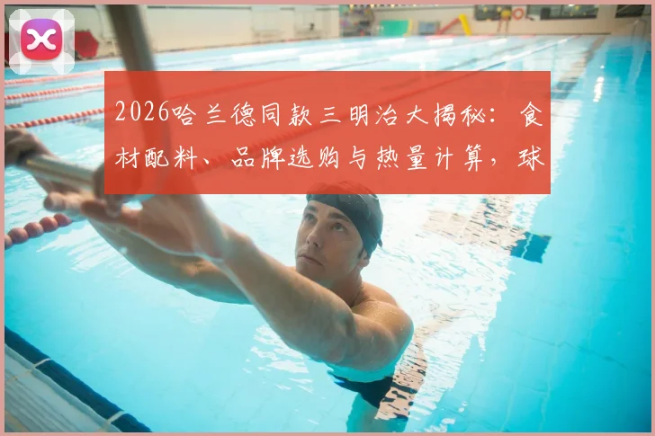 2026哈兰德同款三明治大揭秘:食材配料、品牌选购与热量计算,球星赛后能量补充方案一网打尽