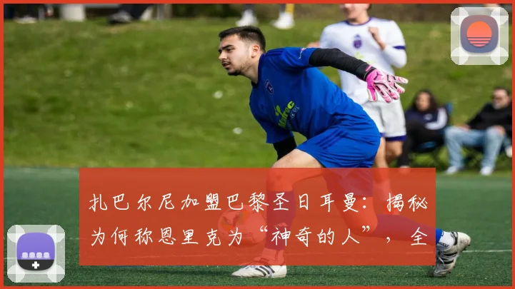 扎巴尔尼加盟巴黎圣日耳曼:揭秘为何称恩里克为“神奇的人”,全队都为他而战的内情