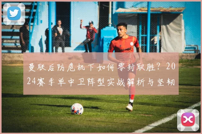 曼联后防危机下如何零封取胜？2024赛季单中卫阵型实战解析与坚韧防守案例
