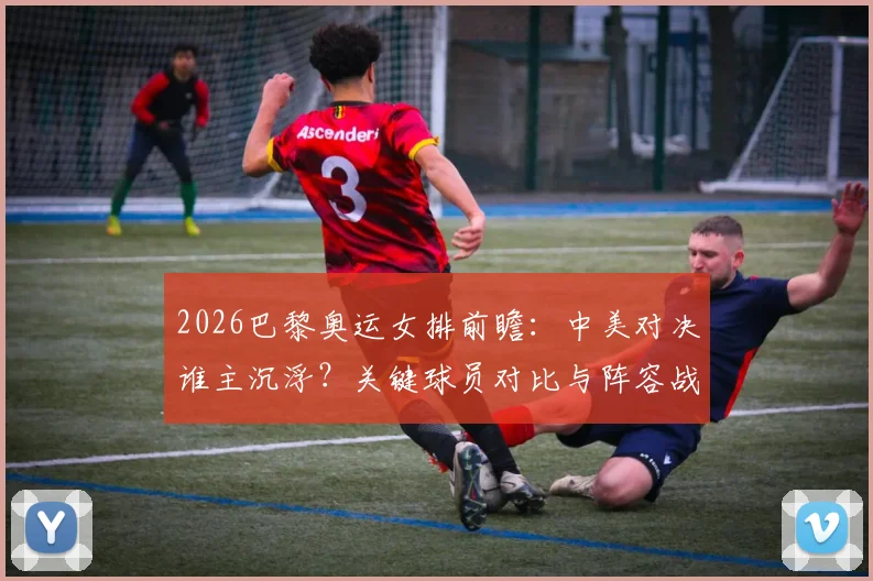 2026巴黎奥运女排前瞻:中美对决谁主沉浮?关键球员对比与阵容战术深度解析