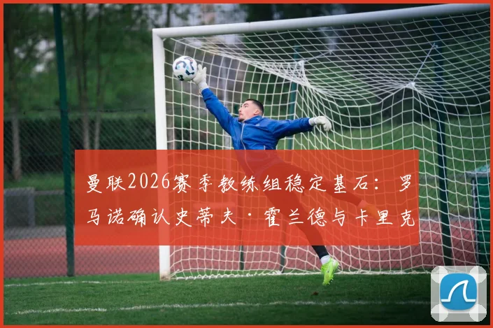 曼联2026赛季教练组稳定基石:罗马诺确认史蒂夫·霍兰德与卡里克完成续约,详解新合同年限与滕哈赫团队构建