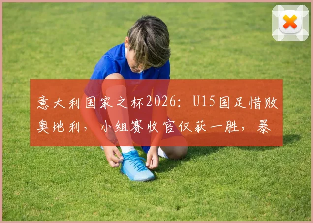 意大利国家之杯2026：U15国足惜败奥地利，小组赛收官仅获一胜，暴露青训哪些关键问题？