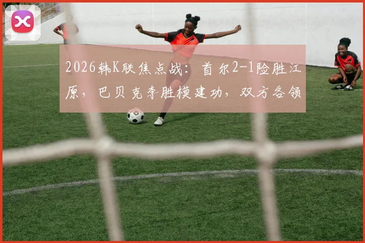 2026韩K联焦点战：首尔2-1险胜江原，巴贝克李胜模建功，双方各领红牌引热议