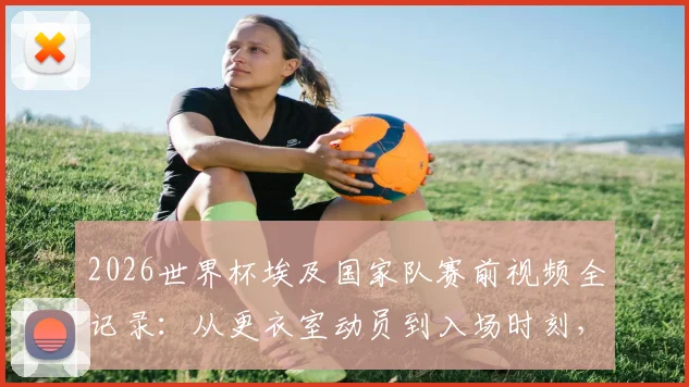2026世界杯埃及国家队赛前视频全记录：从更衣室动员到入场时刻，看萨拉赫如何激励队友创造历史