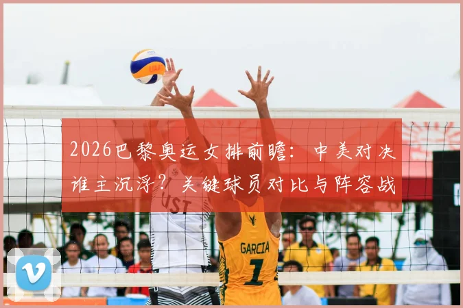 2026巴黎奥运女排前瞻：中美对决谁主沉浮？关键球员对比与阵容战术深度解析