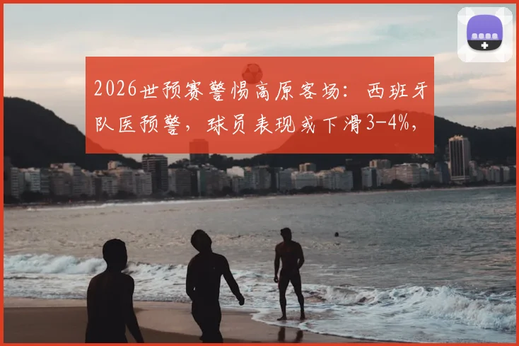2026世预赛警惕高原客场：西班牙队医预警，球员表现或下滑3-4%，附南美高原主场盘点与应对策略
