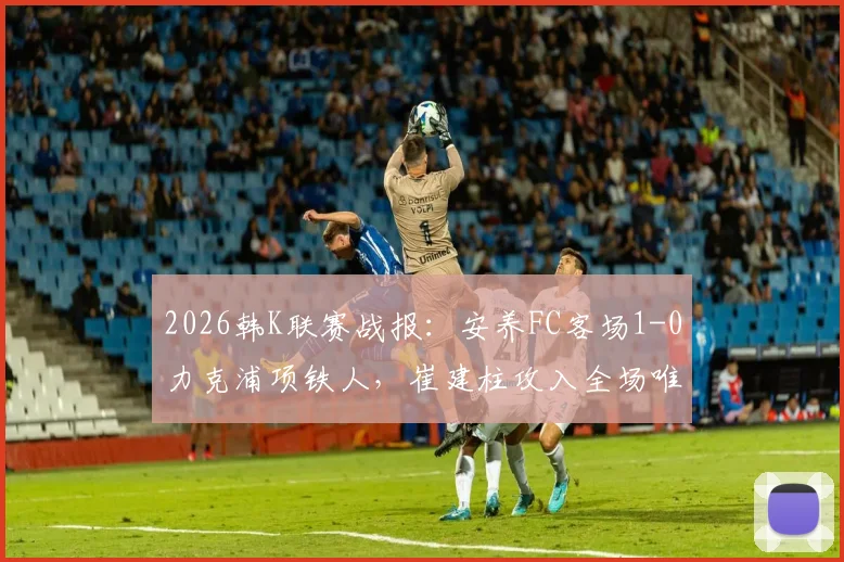 2026韩K联赛战报：安养FC客场1-0力克浦项铁人，崔建柱攻入全场唯一进球，附本场技术统计与赛后分析