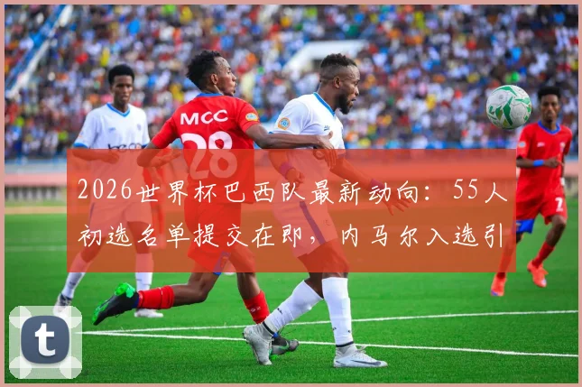 2026世界杯巴西队最新动向：55人初选名单提交在即，内马尔入选引关注，阵容分析与前景展望