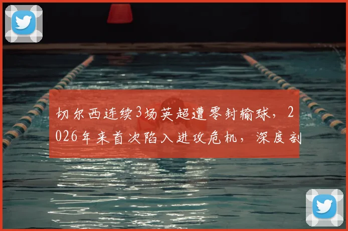 切尔西连续3场英超遭零封输球，2026年来首次陷入进攻危机，深度剖析问题根源与解决路径
