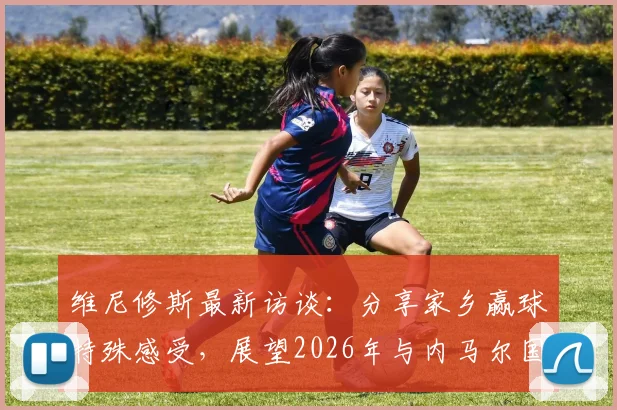 维尼修斯最新访谈:分享家乡赢球特殊感受,展望2026年与内马尔国家队合作