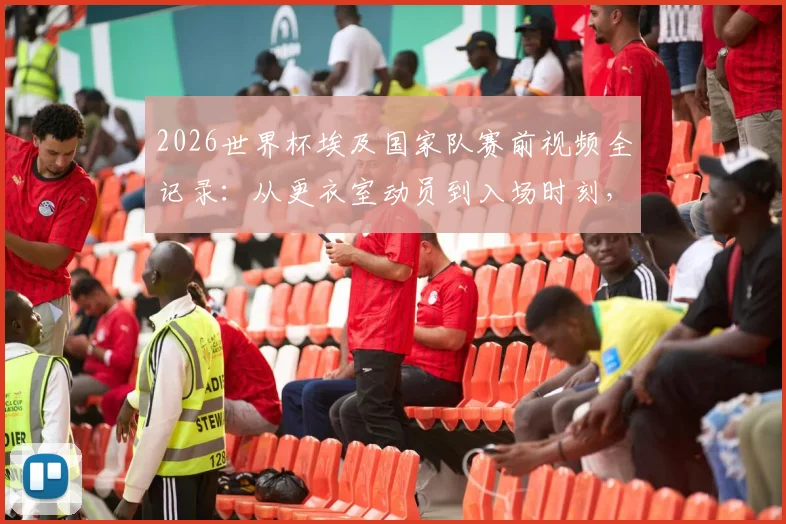 2026世界杯埃及国家队赛前视频全记录：从更衣室动员到入场时刻，看萨拉赫如何激励队友创造历史