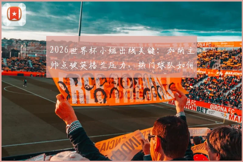 2026世界杯小组出线关键:加纳主帅点破英格兰压力,热门球队如何突围晋级