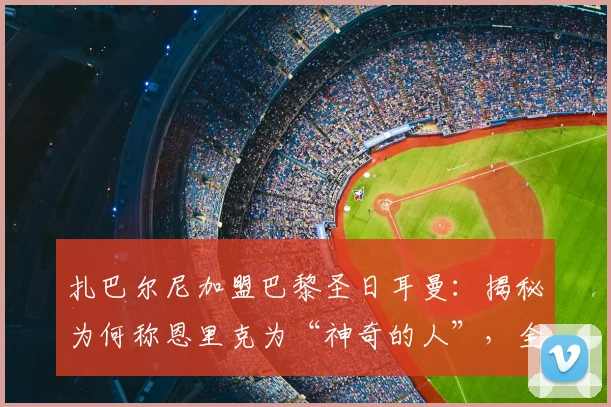 扎巴尔尼加盟巴黎圣日耳曼：揭秘为何称恩里克为“神奇的人”，全队都为他而战的内情