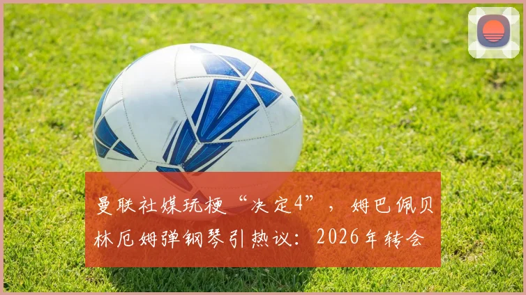 曼联社媒玩梗“决定4”，姆巴佩贝林厄姆弹钢琴引热议：2026年转会市场悬念再起