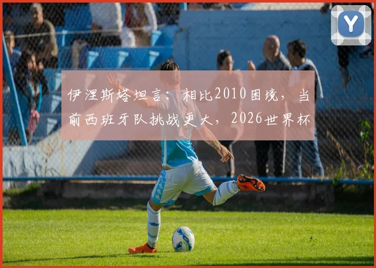 伊涅斯塔坦言：相比2010困境，当前西班牙队挑战更大，2026世界杯前路如何破局？