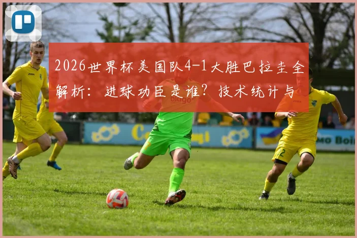 2026世界杯美国队4-1大胜巴拉圭全解析：进球功臣是谁？技术统计与比赛战术深度回顾