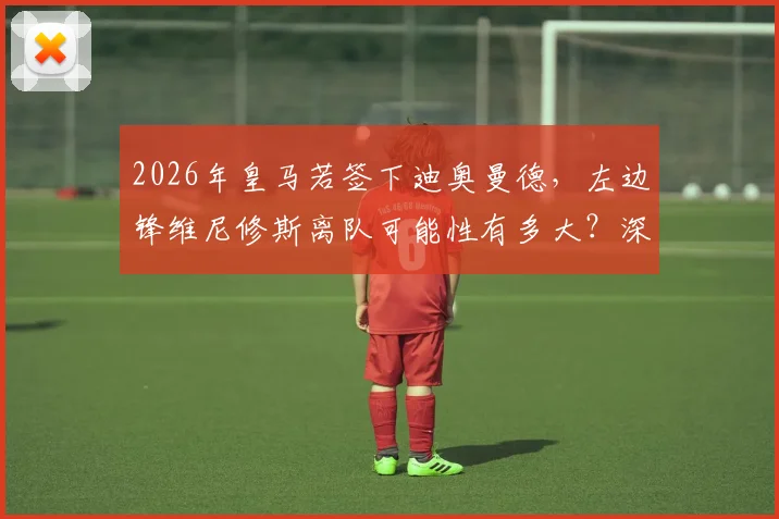 2026年皇马若签下迪奥曼德，左边锋维尼修斯离队可能性有多大？深度分析未来布局
