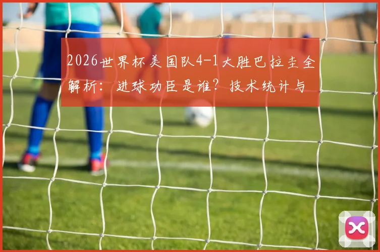 2026世界杯美国队4-1大胜巴拉圭全解析:进球功臣是谁?技术统计与比赛战术深度回顾