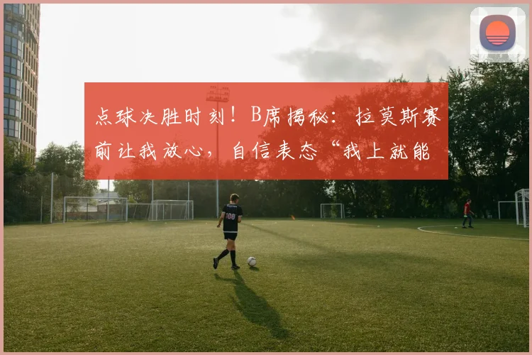 点球决胜时刻!B席揭秘:拉莫斯赛前让我放心,自信表态“我上就能进”,剖析2026大赛球星心态与团队信任