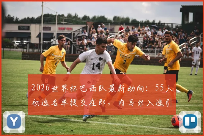 2026世界杯巴西队最新动向:55人初选名单提交在即,内马尔入选引关注,阵容分析与前景展望